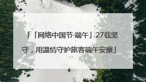 「网络中国节·端午」27载坚守，用温情守护旅客端午安康