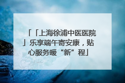 「上海徐浦中医医院」乐享端午寄安康，贴心服务暖“新”程