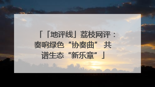 「地评线」荔枝网评：奏响绿色“协奏曲” 共谱生态“新乐章”