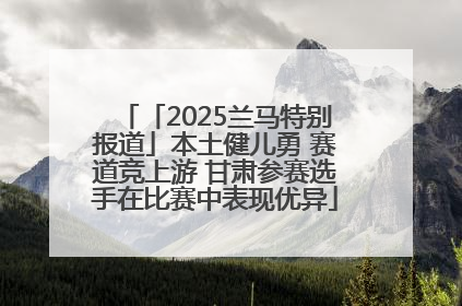 「2025兰马特别报道」本土健儿勇 赛道竞上游 甘肃参赛选手在比赛中表现优异