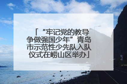“牢记党的教导 争做强国少年”青岛市示范性少先队入队仪式在崂山区举办