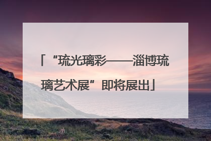 “琉光璃彩——淄博琉璃艺术展”即将展出