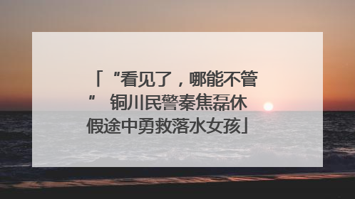 “看见了，哪能不管” 铜川民警秦焦磊休假途中勇救落水女孩
