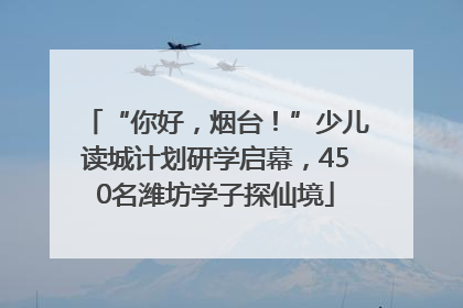 “你好，烟台！”少儿读城计划研学启幕，450名潍坊学子探仙境