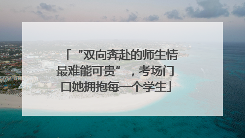 “双向奔赴的师生情最难能可贵”，考场门口她拥抱每一个学生