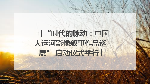 “时代的脉动：中国大运河影像叙事作品巡展” 启动仪式举行