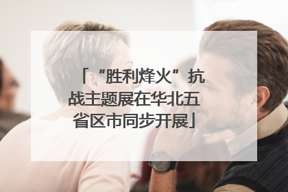 “胜利烽火”抗战主题展在华北五省区市同步开展