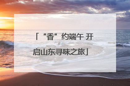 “香”约端午 开启山东寻味之旅