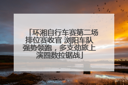 环湘自行车赛第二场排位赛收官 浏阳车队强势领跑，多支劲旅上演圈数拉锯战