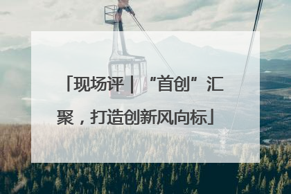 现场评｜“首创”汇聚，打造创新风向标
