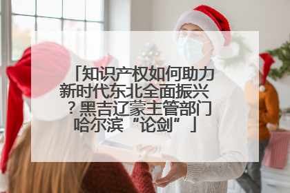 知识产权如何助力新时代东北全面振兴？黑吉辽蒙主管部门哈尔滨“论剑”