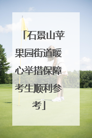 石景山苹果园街道暖心举措保障考生顺利参考