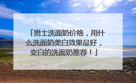 男士洗面奶价格，用什么洗面奶美白效果最好，变白的洗面奶推荐！