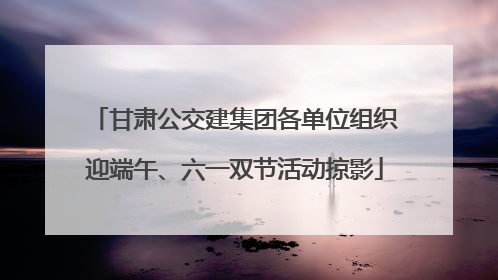 甘肃公交建集团各单位组织迎端午、六一双节活动掠影