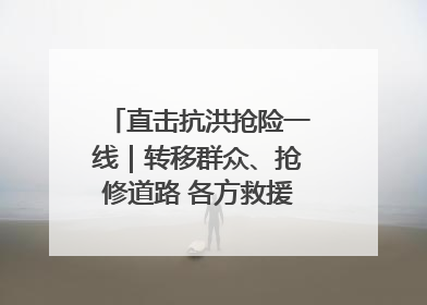 直击抗洪抢险一线｜转移群众、抢修道路 各方救援力量持续奋战