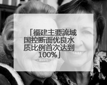 福建主要流域国控断面优良水质比例首次达到100%