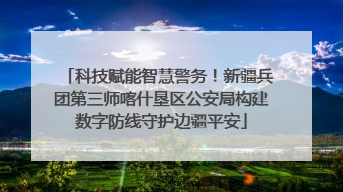 科技赋能智慧警务！新疆兵团第三师喀什垦区公安局构建数字防线守护边疆平安