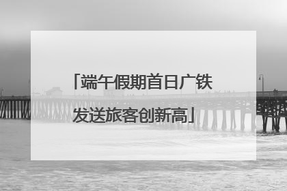 端午假期首日广铁发送旅客创新高