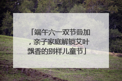 端午六一双节叠加，亲子家庭解锁艾叶飘香的别样儿童节