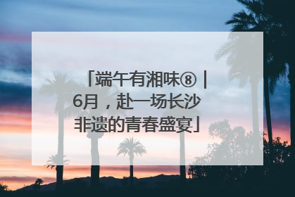 端午有湘味⑧｜6月，赴一场长沙非遗的青春盛宴