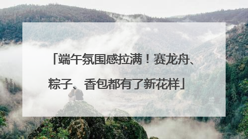 端午氛围感拉满！赛龙舟、粽子、香包都有了新花样