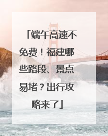 端午高速不免费！福建哪些路段、景点易堵？出行攻略来了