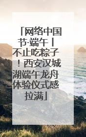 网络中国节·端午丨不止吃粽子！西安汉城湖端午龙舟体验仪式感拉满