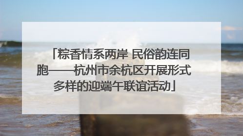 粽香情系两岸 民俗韵连同胞——杭州市余杭区开展形式多样的迎端午联谊活动