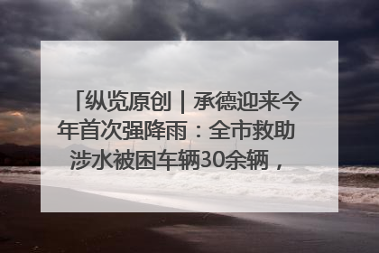 纵览原创｜承德迎来今年首次强降雨：全市救助涉水被困车辆30余辆，8日晚市区已无积水路段，交通恢复畅通