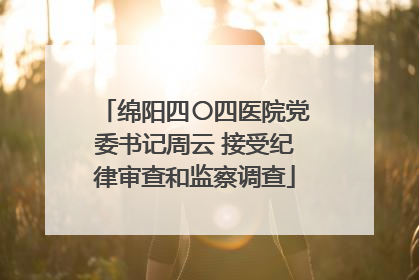 绵阳四〇四医院党委书记周云 接受纪律审查和监察调查