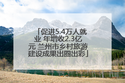 促进5.4万人就业 年增收2.3亿元 兰州市乡村旅游建设成果出圈出彩