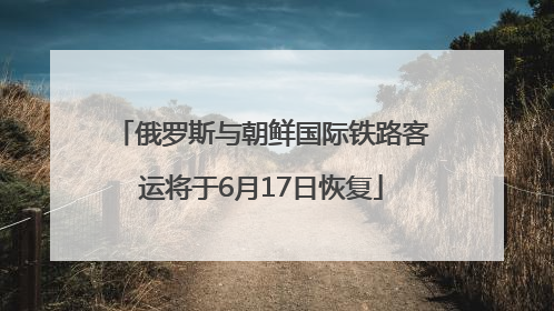 俄罗斯与朝鲜国际铁路客运将于6月17日恢复