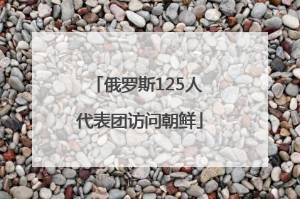 俄罗斯125人代表团访问朝鲜