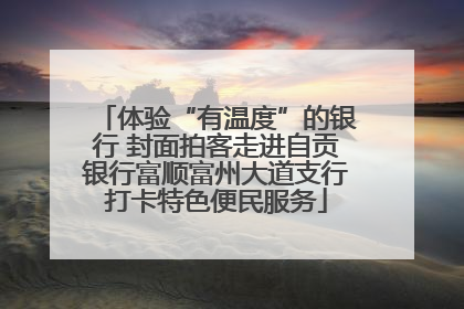 体验“有温度”的银行 封面拍客走进自贡银行富顺富州大道支行打卡特色便民服务