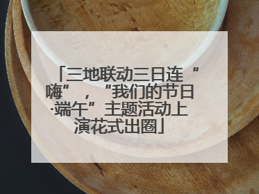 三地联动三日连“嗨”，“我们的节日·端午”主题活动上演花式出圈