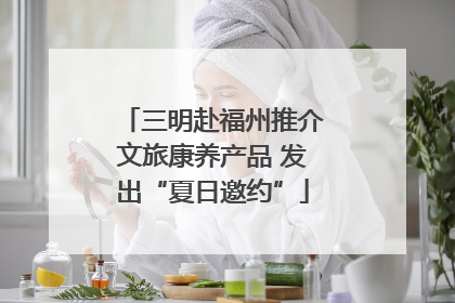 三明赴福州推介文旅康养产品 发出“夏日邀约”