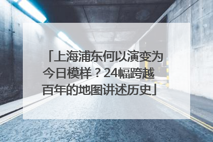 上海浦东何以演变为今日模样？24幅跨越百年的地图讲述历史