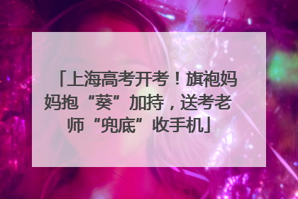 上海高考开考！旗袍妈妈抱“葵”加持，送考老师“兜底”收手机
