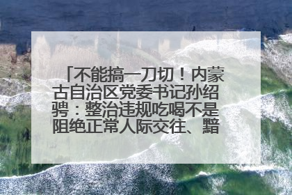 不能搞一刀切！内蒙古自治区党委书记孙绍骋：整治违规吃喝不是阻绝正常人际交往、黯淡人间烟火
