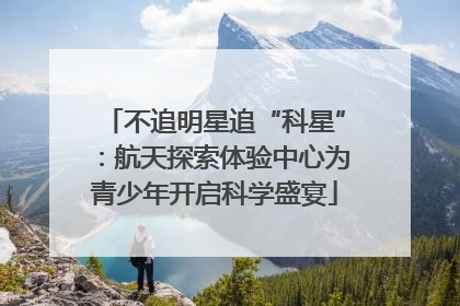 不追明星追“科星”：航天探索体验中心为青少年开启科学盛宴