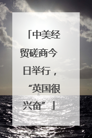 中美经贸磋商今日举行，“英国很兴奋”