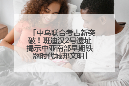 中乌联合考古新突破！班迪汉2号遗址揭示中亚南部早期铁器时代城邦文明
