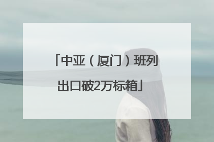 中亚（厦门）班列出口破2万标箱
