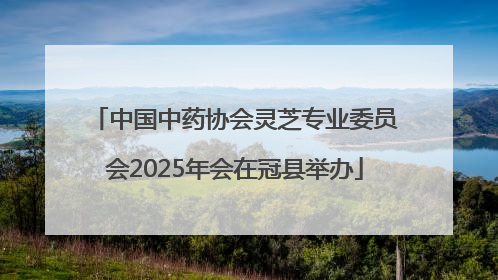 中国中药协会灵芝专业委员会2025年会在冠县举办