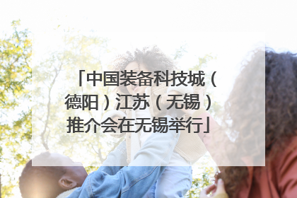 中国装备科技城（德阳）江苏（无锡）推介会在无锡举行