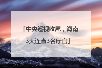 中央巡视收尾，海南3天连查3名厅官