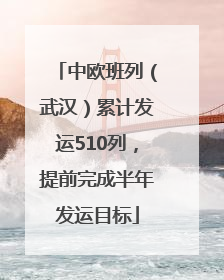 中欧班列（武汉）累计发运510列，提前完成半年发运目标