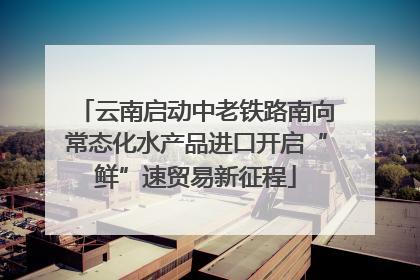 云南启动中老铁路南向常态化水产品进口开启“鲜”速贸易新征程