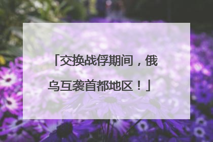 交换战俘期间，俄乌互袭首都地区！