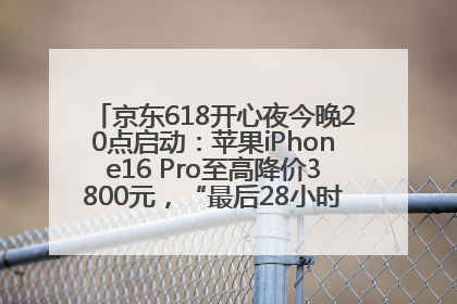 京东618开心夜今晚20点启动：苹果iPhone16 Pro至高降价3800元，“最后28小时”推出十二大补贴
